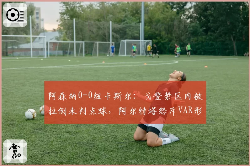 阿森纳0-0纽卡斯尔：戈登禁区内被拉倒未判点球，阿尔特塔怒斥VAR形同虚设