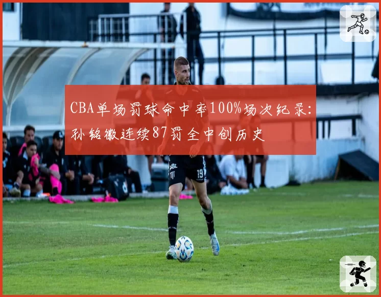 CBA单场罚球命中率100%场次纪录：孙铭徽连续87罚全中创历史