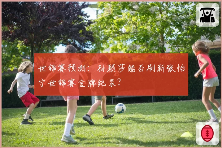 世锦赛预测:孙颖莎能否刷新张怡宁世锦赛金牌纪录?