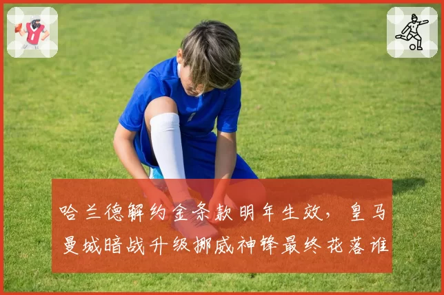 哈兰德解约金条款明年生效，皇马曼城暗战升级挪威神锋最终花落谁家？