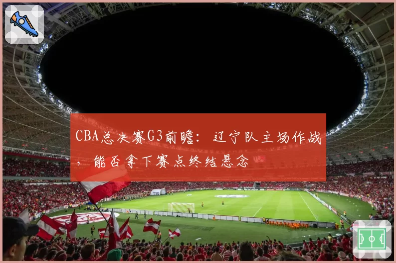 CBA总决赛G3前瞻：辽宁队主场作战，能否拿下赛点终结悬念