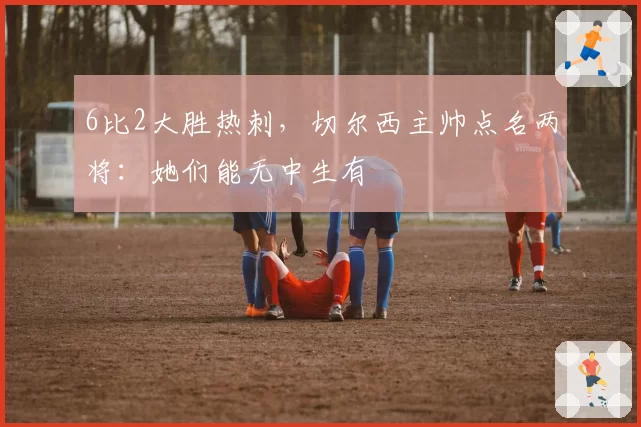 6比2大胜热刺，切尔西主帅点名两将：她们能无中生有