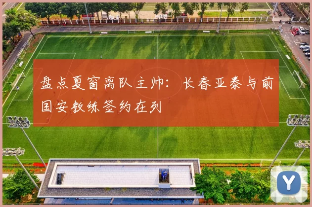 盘点夏窗离队主帅：长春亚泰与前国安教练签约在列