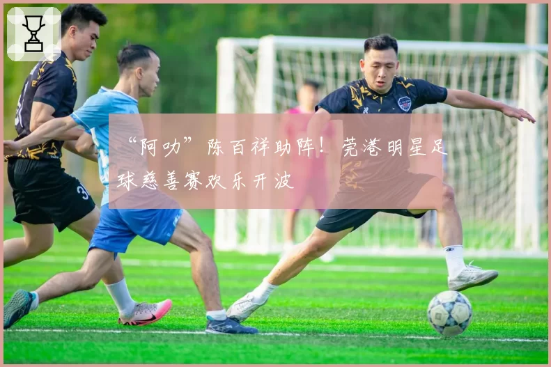 “阿叻”陈百祥助阵!莞港明星足球慈善赛欢乐开波
