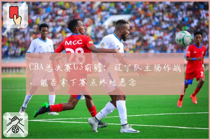 CBA总决赛G3前瞻：辽宁队主场作战，能否拿下赛点终结悬念