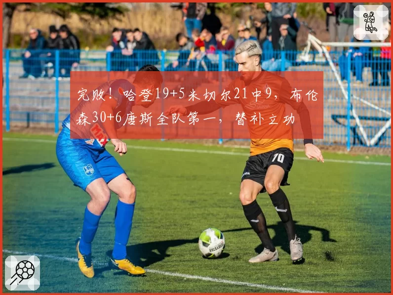 完败！哈登19+5米切尔21中9，布伦森30+6唐斯全队第一，替补立功