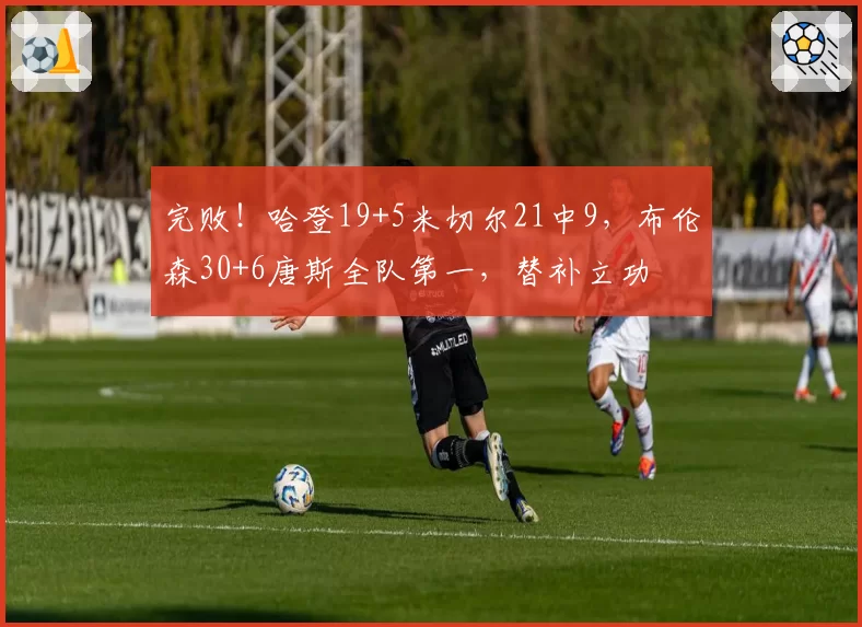 完败!哈登19+5米切尔21中9,布伦森30+6唐斯全队第一,替补立功