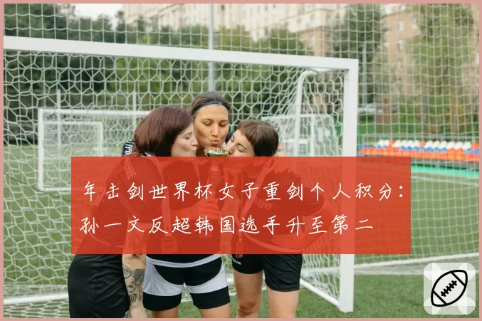 年击剑世界杯女子重剑个人积分：孙一文反超韩国选手升至第二