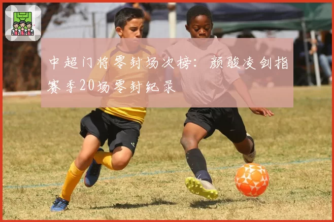 中超门将零封场次榜:颜骏凌剑指赛季20场零封纪录