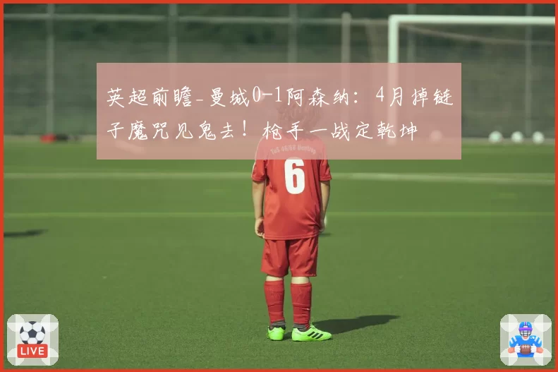 英超前瞻_曼城0-1阿森纳：4月掉链子魔咒见鬼去！枪手一战定乾坤