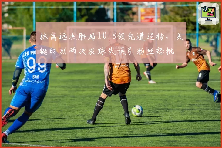林高远决胜局10_8领先遭逆转，关键时刻两次发球失误引粉丝怒批