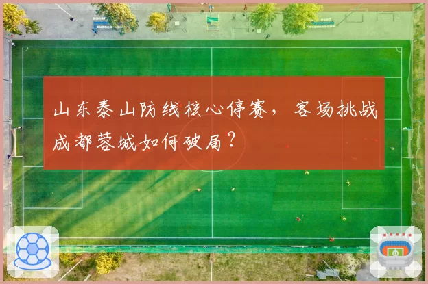 山东泰山防线核心停赛,客场挑战成都蓉城如何破局?