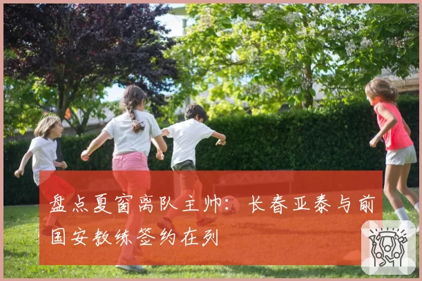 盘点夏窗离队主帅：长春亚泰与前国安教练签约在列