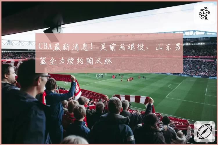 CBA最新消息！吴前或退役，山东男篮全力续约陶汉林