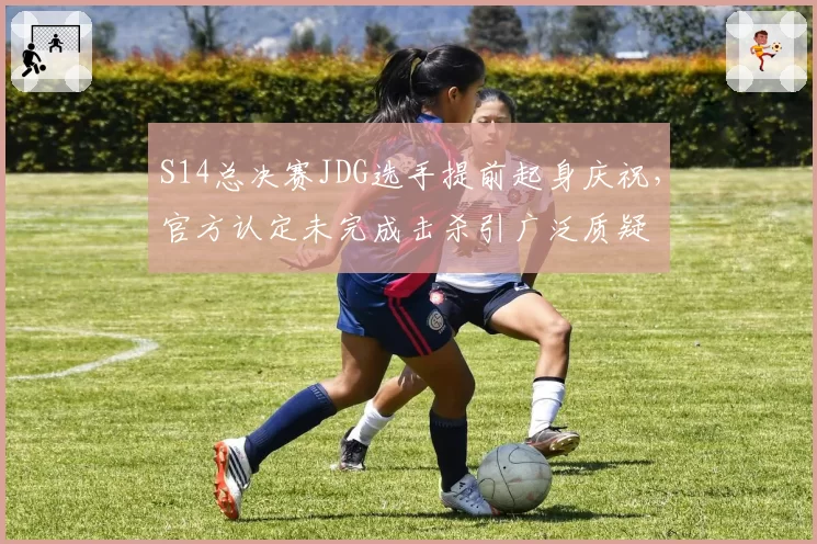 S14总决赛JDG选手提前起身庆祝，官方认定未完成击杀引广泛质疑