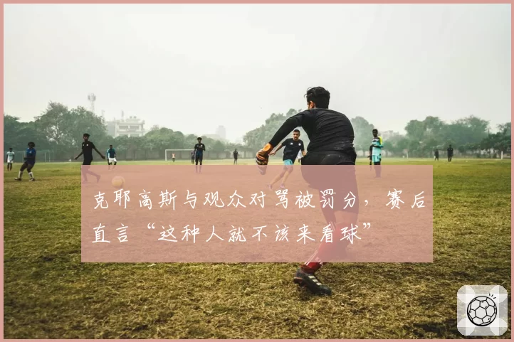 克耶高斯与观众对骂被罚分，赛后直言“这种人就不该来看球”