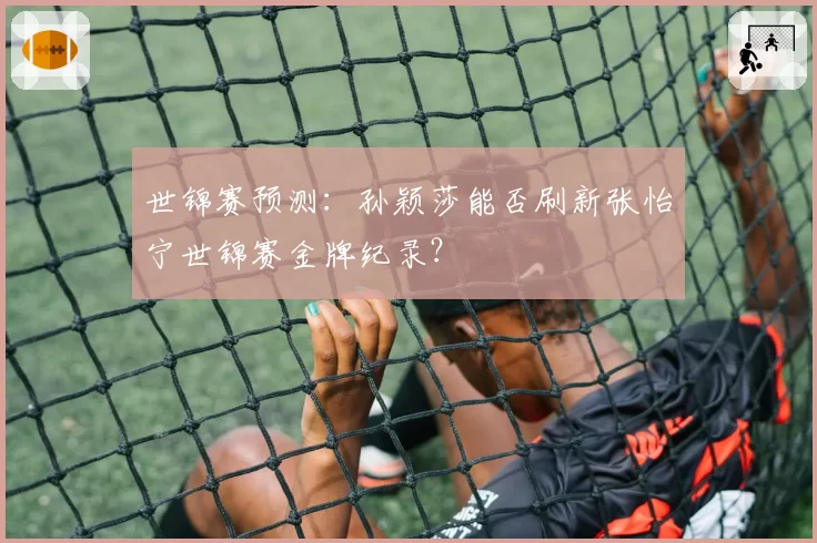 世锦赛预测:孙颖莎能否刷新张怡宁世锦赛金牌纪录?