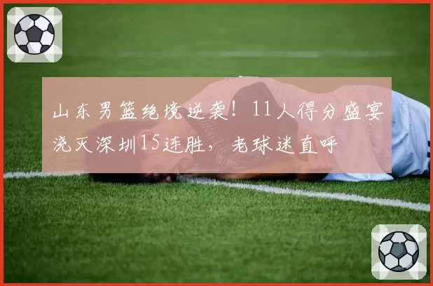山东男篮绝境逆袭！11人得分盛宴浇灭深圳15连胜，老球迷直呼