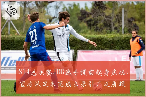 S14总决赛JDG选手提前起身庆祝，官方认定未完成击杀引广泛质疑