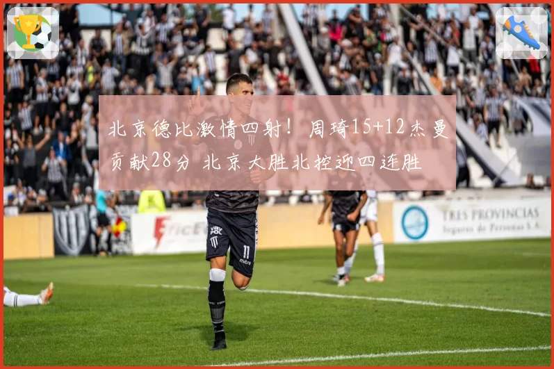 北京德比激情四射！周琦15+12杰曼贡献28分 北京大胜北控迎四连胜
