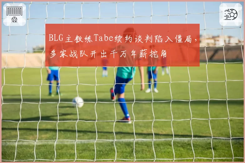 BLG主教练Tabe续约谈判陷入僵局，多家战队开出千万年薪挖角