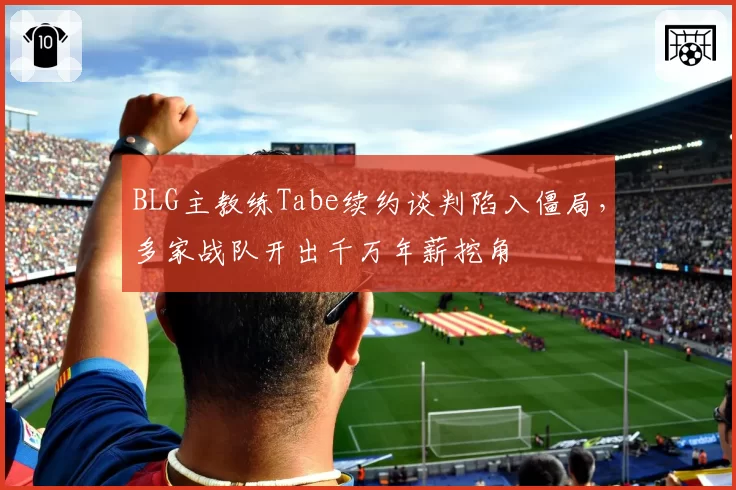 BLG主教练Tabe续约谈判陷入僵局，多家战队开出千万年薪挖角