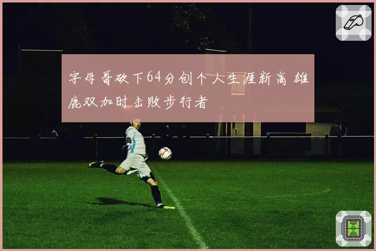 字母哥砍下64分创个人生涯新高 雄鹿双加时击败步行者