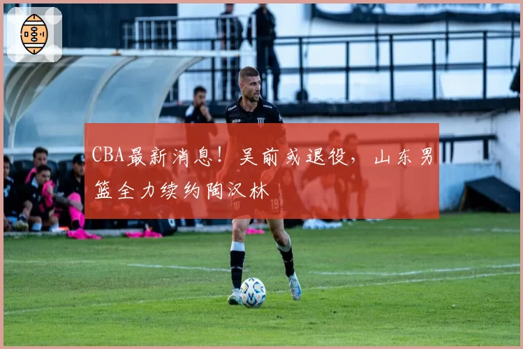 CBA最新消息！吴前或退役，山东男篮全力续约陶汉林