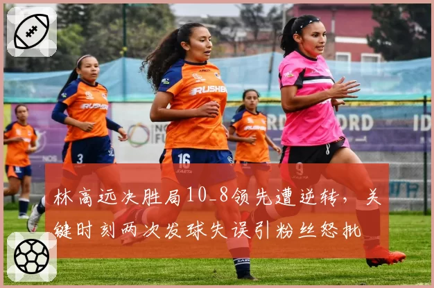 林高远决胜局10_8领先遭逆转，关键时刻两次发球失误引粉丝怒批