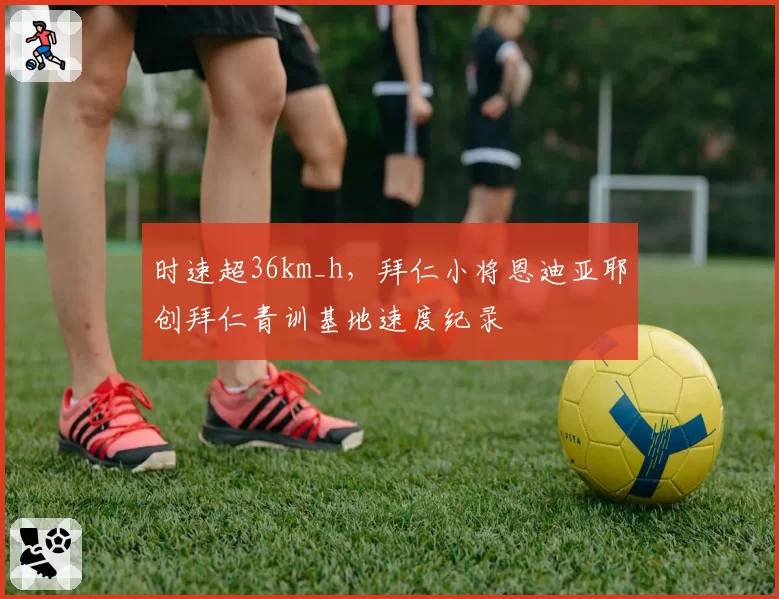 时速超36km_h，拜仁小将恩迪亚耶创拜仁青训基地速度纪录