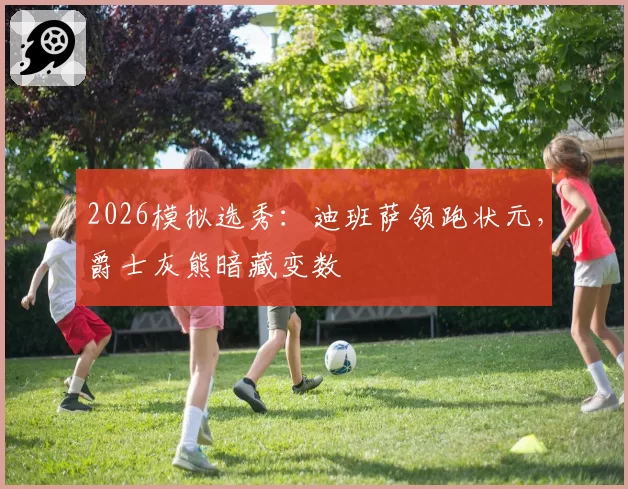 2026模拟选秀：迪班萨领跑状元，爵士灰熊暗藏变数