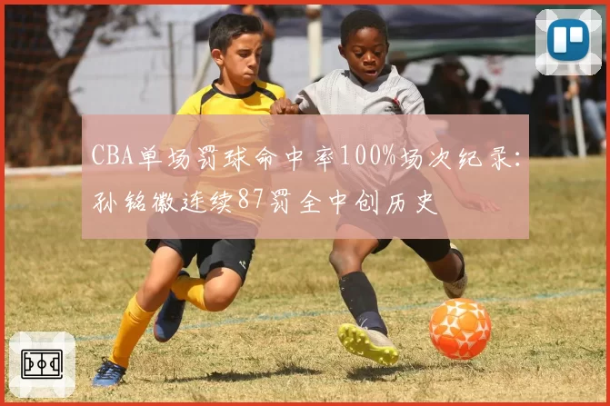 CBA单场罚球命中率100%场次纪录：孙铭徽连续87罚全中创历史