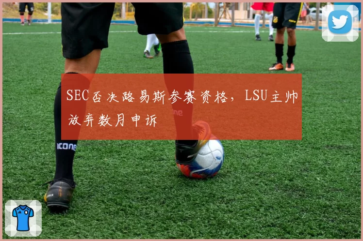 SEC否决路易斯参赛资格，LSU主帅放弃数月申诉