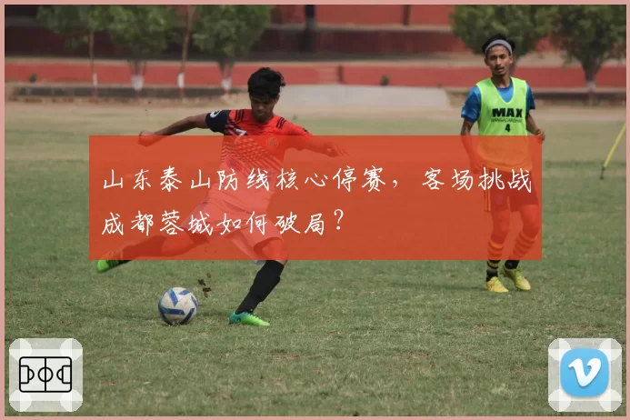 山东泰山防线核心停赛,客场挑战成都蓉城如何破局?