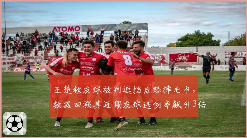 王楚钦发球被判遮挡后怒摔毛巾，数据回溯其近期发球违例率飙升3倍