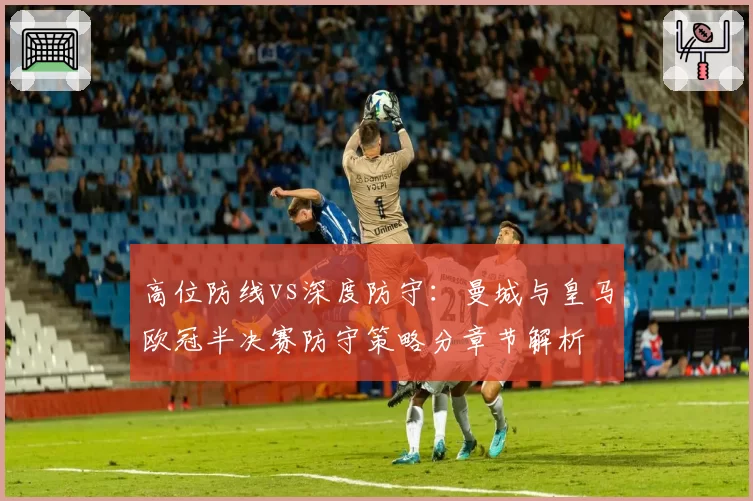 高位防线vs深度防守:曼城与皇马欧冠半决赛防守策略分章节解析