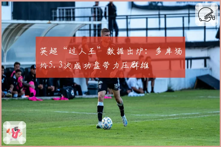 英超“过人王”数据出炉：多库场均5.3次成功盘带力压群雄
