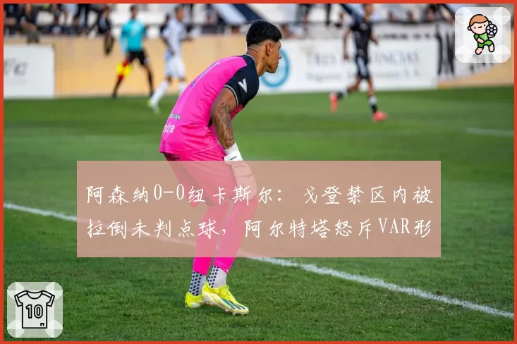 阿森纳0-0纽卡斯尔：戈登禁区内被拉倒未判点球，阿尔特塔怒斥VAR形同虚设