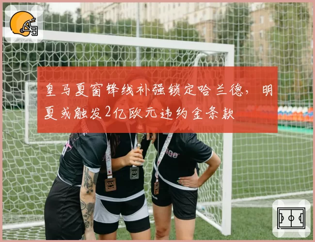 皇马夏窗锋线补强锁定哈兰德，明夏或触发2亿欧元违约金条款