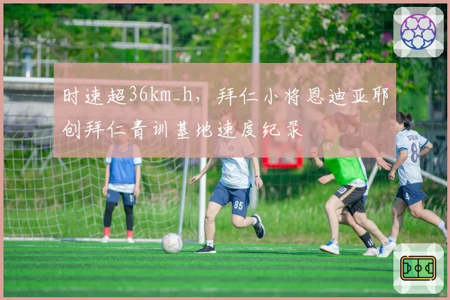 时速超36km_h，拜仁小将恩迪亚耶创拜仁青训基地速度纪录