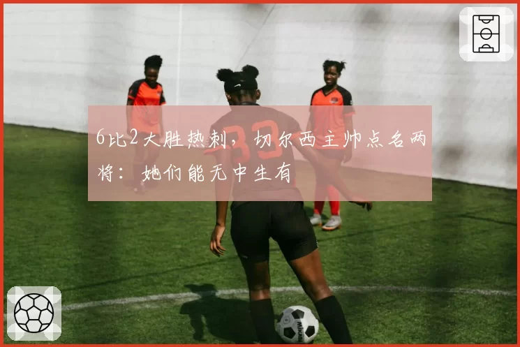 6比2大胜热刺，切尔西主帅点名两将：她们能无中生有