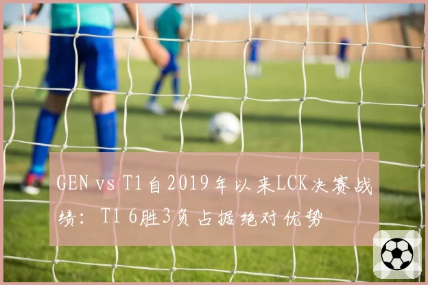 GEN vs T1自2019年以来LCK决赛战绩：T1 6胜3负占据绝对优势