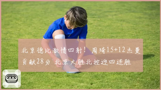 北京德比激情四射！周琦15+12杰曼贡献28分 北京大胜北控迎四连胜