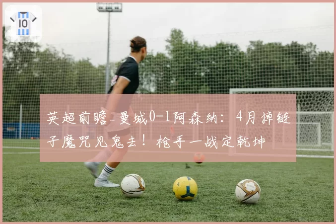 英超前瞻_曼城0-1阿森纳：4月掉链子魔咒见鬼去！枪手一战定乾坤