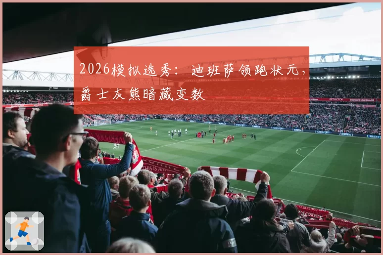2026模拟选秀：迪班萨领跑状元，爵士灰熊暗藏变数