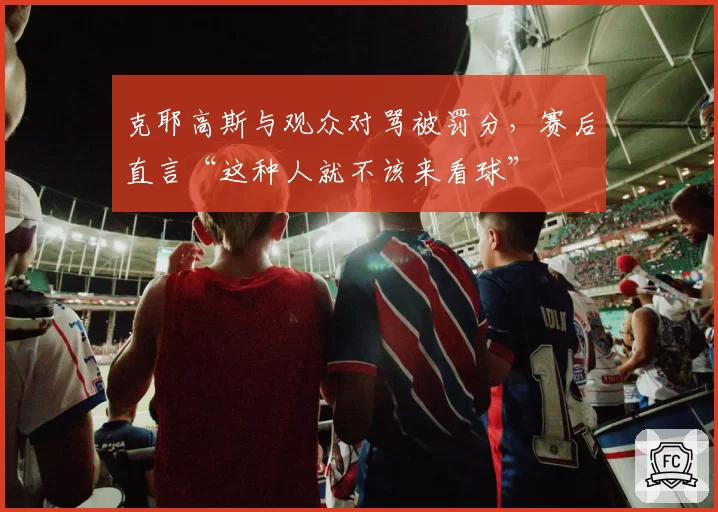 克耶高斯与观众对骂被罚分，赛后直言“这种人就不该来看球”